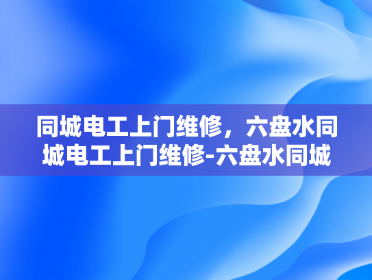 同城电工上门维修，六盘水同城电工上门维修-六盘水同城电工上门维修服务