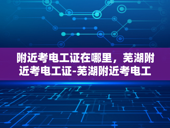 附近考电工证在哪里，芜湖附近考电工证-芜湖附近考电工证的指南