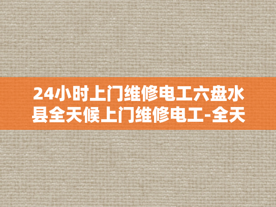 24小时上门维修电工六盘水县全天候上门维修电工-全天候服务，24小时上门维修电工—六盘水县的贴心选择