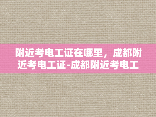 附近考电工证在哪里，成都附近考电工证-成都附近考电工证的地点全攻略