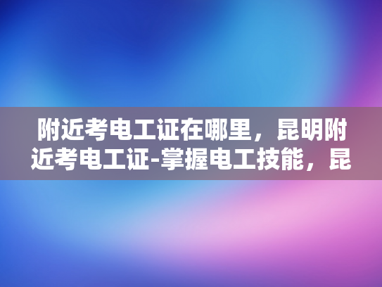 附近考电工证在哪里，昆明附近考电工证-掌握电工技能，昆明附近考电工证指南