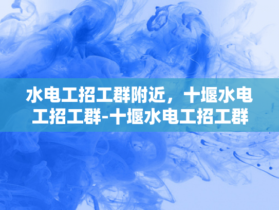 水电工招工群附近，十堰水电工招工群-十堰水电工招工群
