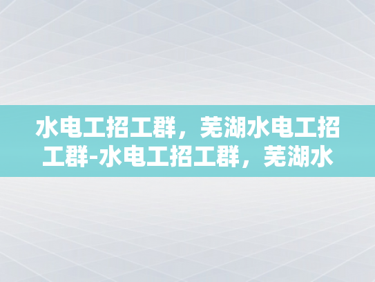 水电工招工群，芜湖水电工招工群-水电工招工群，芜湖水电工招工群