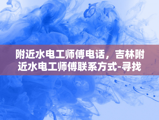 附近水电工师傅电话，吉林附近水电工师傅联系方式-寻找吉林附近水电工师傅的实用指南