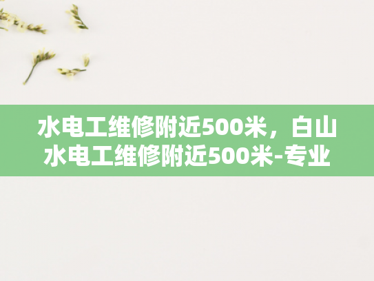 水电工维修附近500米，白山水电工维修附近500米-专业水电工维修服务，为您的居家安全保驾护航