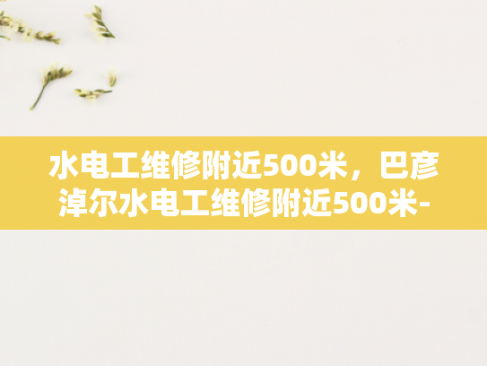 水电工维修附近500米，巴彦淖尔水电工维修附近500米-巴彦淖尔市附近500米内水电工维修服务概览