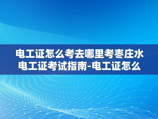 电工证怎么考去哪里考枣庄水电工证考试指南-电工证怎么考？枣庄水电工证考试指南