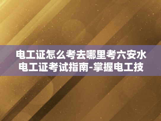 电工证怎么考去哪里考六安水电工证考试指南-掌握电工技能，安全高效作业—六安水电工证考试指南