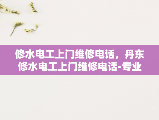 修水电工上门维修电话，丹东修水电工上门维修电话-专业电工服务，确保您的电力安全