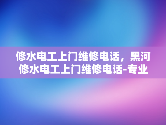 修水电工上门维修电话，黑河修水电工上门维修电话-专业电工服务，确保您的居家安全