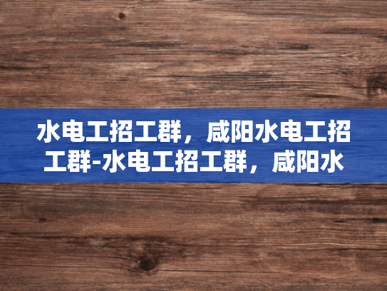 水电工招工群，咸阳水电工招工群-水电工招工群，咸阳水电工招工群
