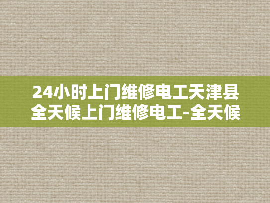 24小时上门维修电工天津县全天候上门维修电工-全天候服务，24小时上门维修电工