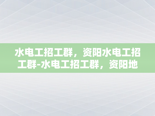 水电工招工群，资阳水电工招工群-水电工招工群，资阳地区水电工招聘新动态