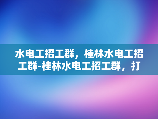 水电工招工群，桂林水电工招工群-桂林水电工招工群，打造高效招聘平台