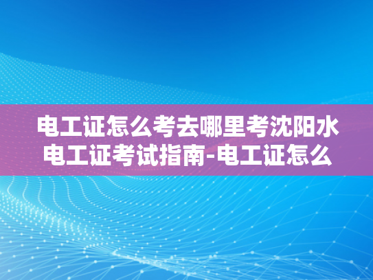 电工证怎么考去哪里考沈阳水电工证考试指南-电工证怎么考？沈阳水电工证考试指南