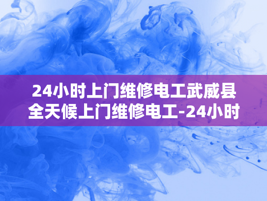 24小时上门维修电工武威县全天候上门维修电工-24小时上门维修电工武威县全天候服务