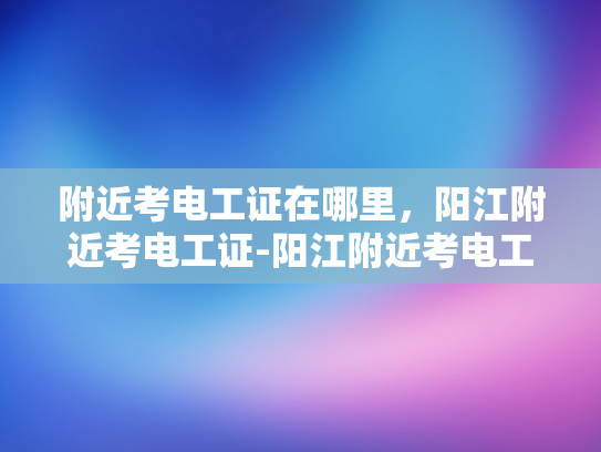 附近考电工证在哪里，阳江附近考电工证-阳江附近考电工证指南