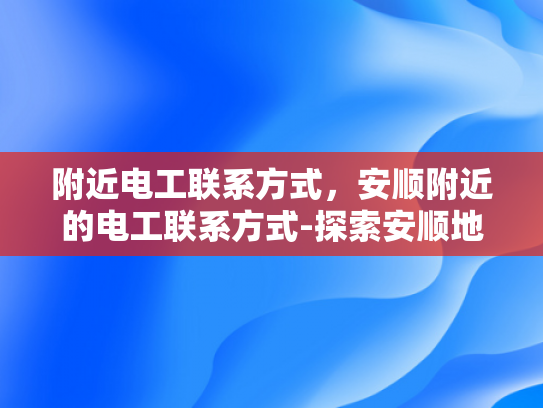 附近电工联系方式，安顺附近的电工联系方式-探索安顺地区电工服务，寻找附近电工联系方式