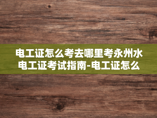 电工证怎么考去哪里考永州水电工证考试指南-电工证怎么考？永州水电工证考试指南