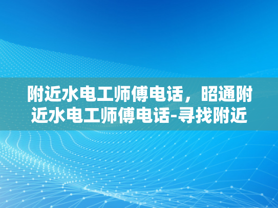附近水电工师傅电话，昭通附近水电工师傅电话-寻找附近的水电工师傅，昭通市内专业服务指南