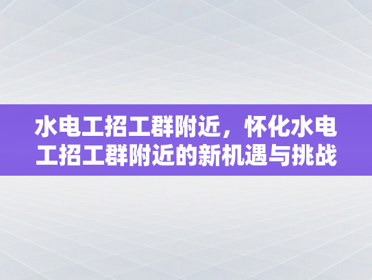 水电工招工群附近，怀化水电工招工群附近的新机遇与挑战-怀化水电工招工群附近新机遇与挑战