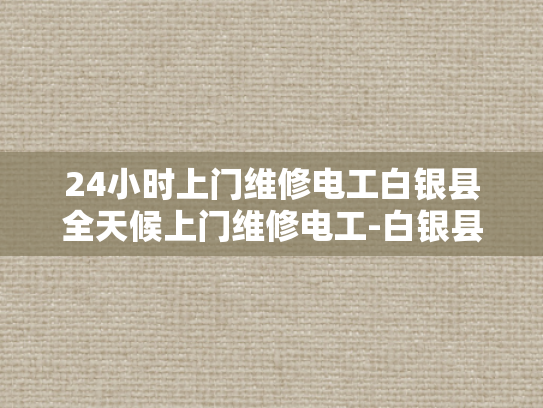24小时上门维修电工白银县全天候上门维修电工-白银县24小时全天候上门维修电工服务