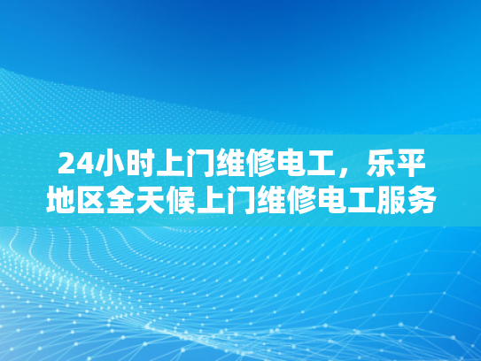 24小时上门维修电工，乐平地区全天候上门维修电工服务-24小时上门维修电工，乐平地区全天候服务
