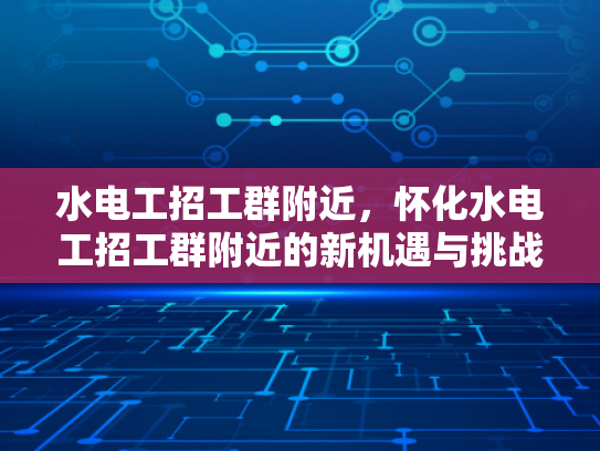 水电工招工群附近，怀化水电工招工群附近的新机遇与挑战-怀化水电工招工群附近，新机遇与挑战的交响曲