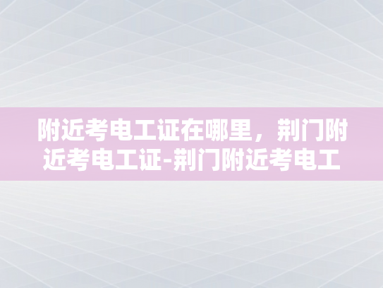 附近考电工证在哪里，荆门附近考电工证-荆门附近考电工证指南