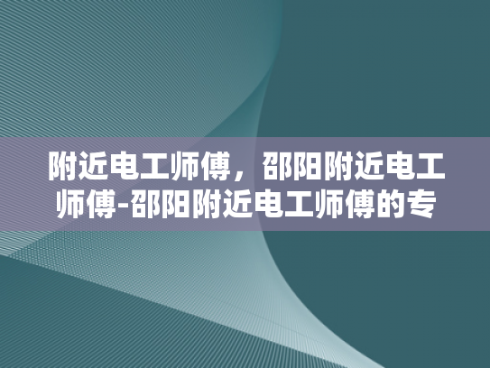 附近电工师傅，邵阳附近电工师傅-邵阳附近电工师傅的专业技能与服务