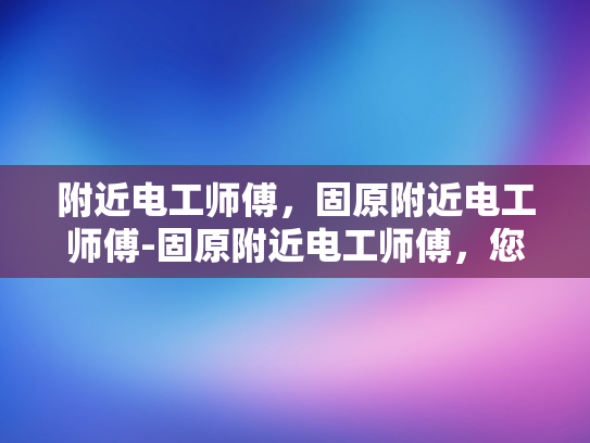 附近电工师傅，固原附近电工师傅-固原附近电工师傅，您身边的电力守护者