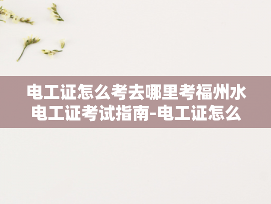 电工证怎么考去哪里考福州水电工证考试指南-电工证怎么考？福州水电工证考试指南