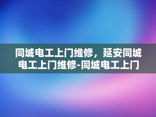 同城电工上门维修，延安同城电工上门维修-同城电工上门维修服务，延安地区的便捷选择