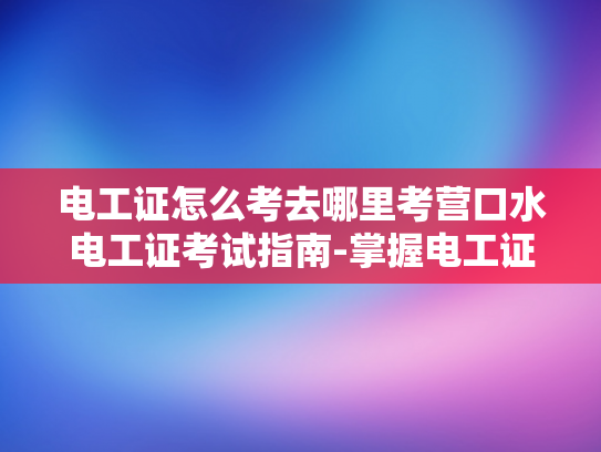 电工证怎么考去哪里考营口水电工证考试指南-掌握电工证，安全作业的保障