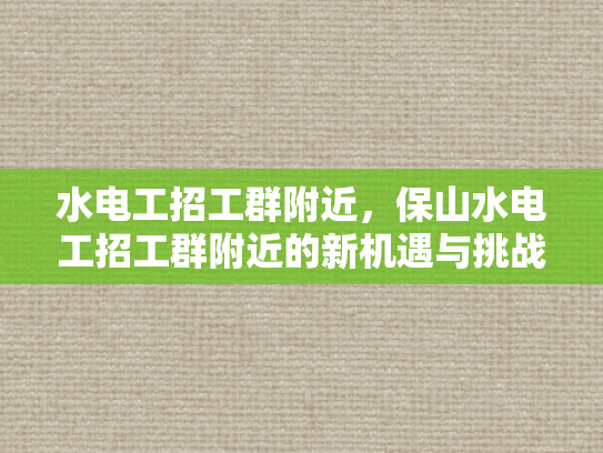 水电工招工群附近，保山水电工招工群附近的新机遇与挑战-保山水电工招工群附近新机遇与挑战