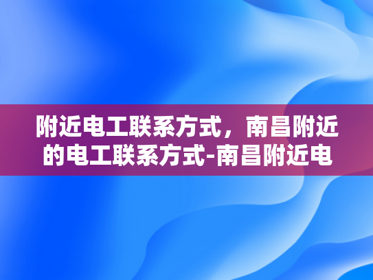 附近电工联系方式，南昌附近的电工联系方式-南昌附近电工联系方式大全