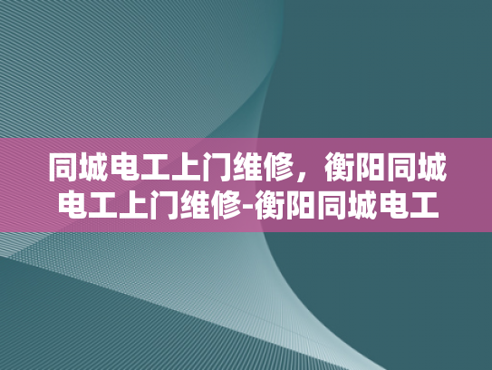 同城电工上门维修，衡阳同城电工上门维修-衡阳同城电工上门维修服务，快速响应，专业高效