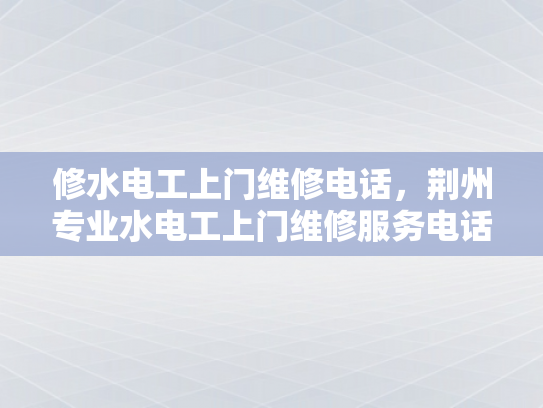 修水电工上门维修电话，荆州专业水电工上门维修服务电话-荆州专业水电工上门维修服务电话