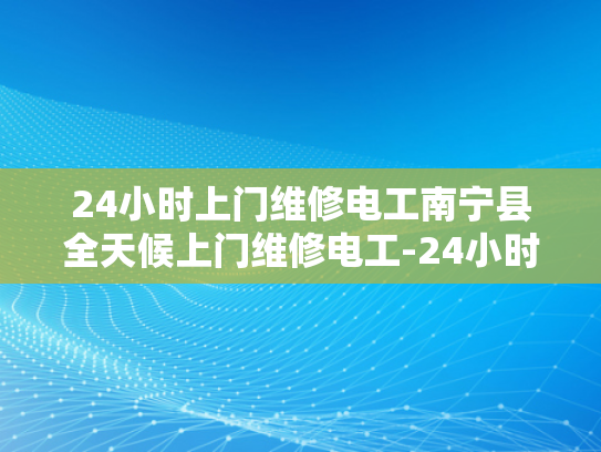 24小时上门维修电工南宁县全天候上门维修电工-24小时上门维修电工南宁县全天候服务