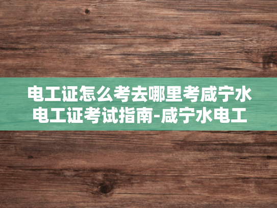 电工证怎么考去哪里考咸宁水电工证考试指南-咸宁水电工证考试指南