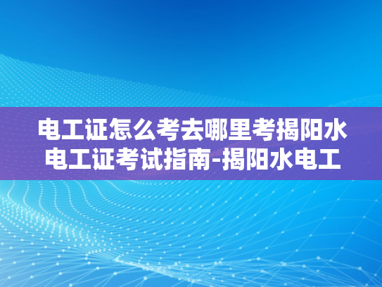电工证怎么考去哪里考揭阳水电工证考试指南-揭阳水电工证考试指南