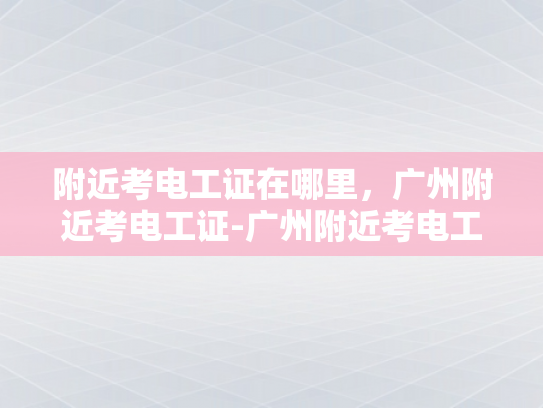 附近考电工证在哪里，广州附近考电工证-广州附近考电工证指南
