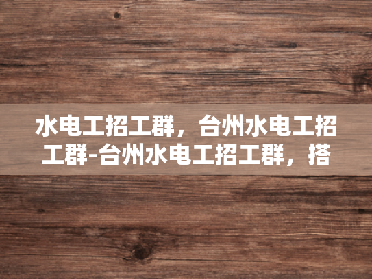 水电工招工群，台州水电工招工群-台州水电工招工群，搭建桥梁，促进就业