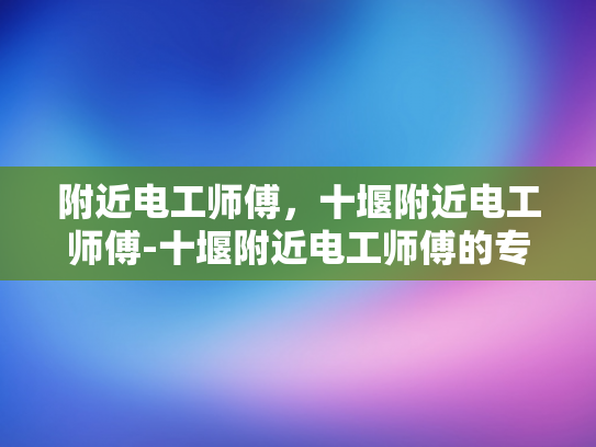 附近电工师傅，十堰附近电工师傅-十堰附近电工师傅的专业技能与服务