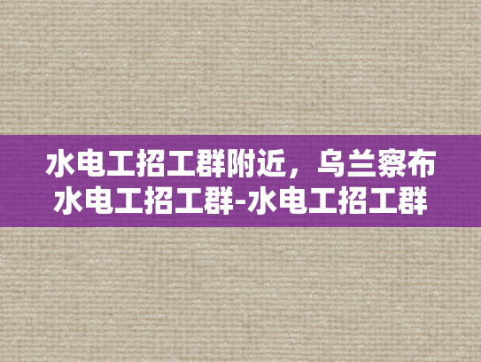 水电工招工群附近，乌兰察布水电工招工群-水电工招工群附近，乌兰察布水电工招工群